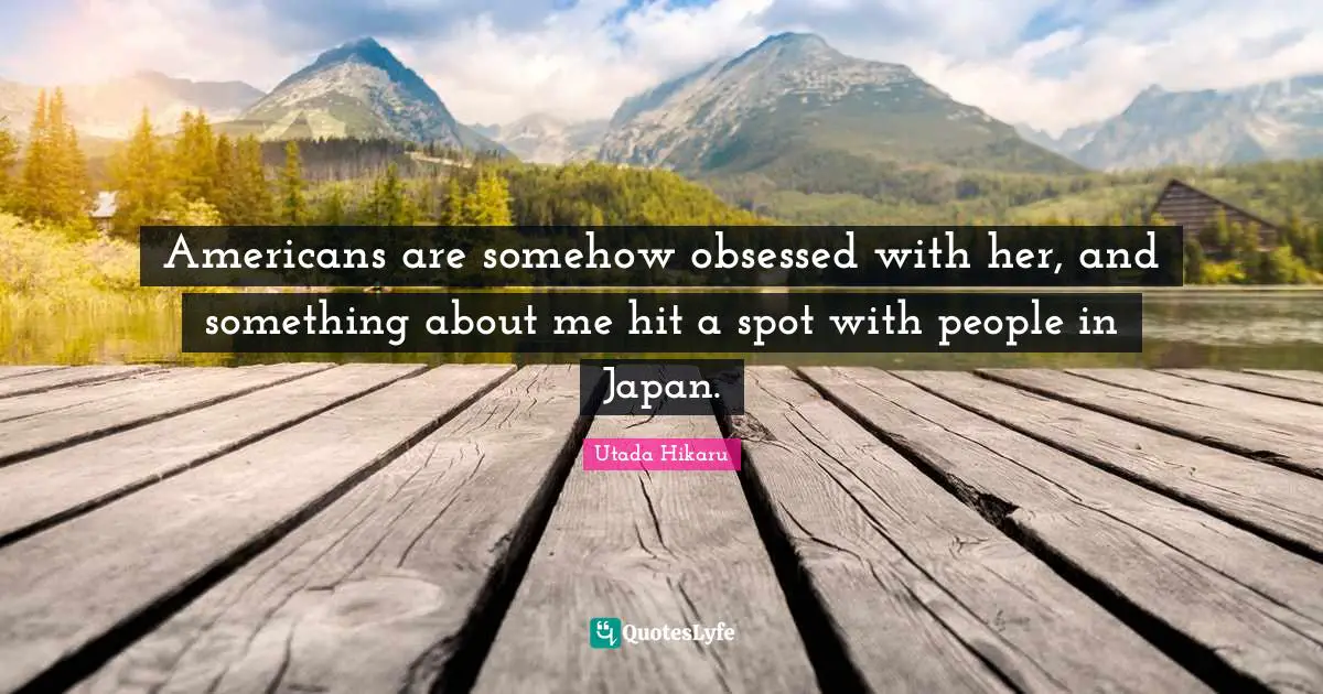 Americans are somehow obsessed with her, and something about me hit a spot with people in Japan.