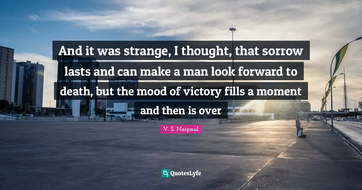 And it was strange, I thought, that sorrow lasts and can make a man look forward to death, but the mood of victory fills a moment and then is over