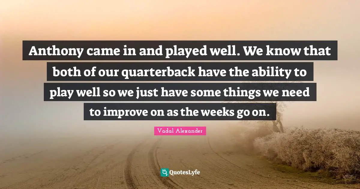 Anthony came in and played well. We know that both of our quarterback have the ability to play well so we just have some things we need to improve on as the weeks go on.
