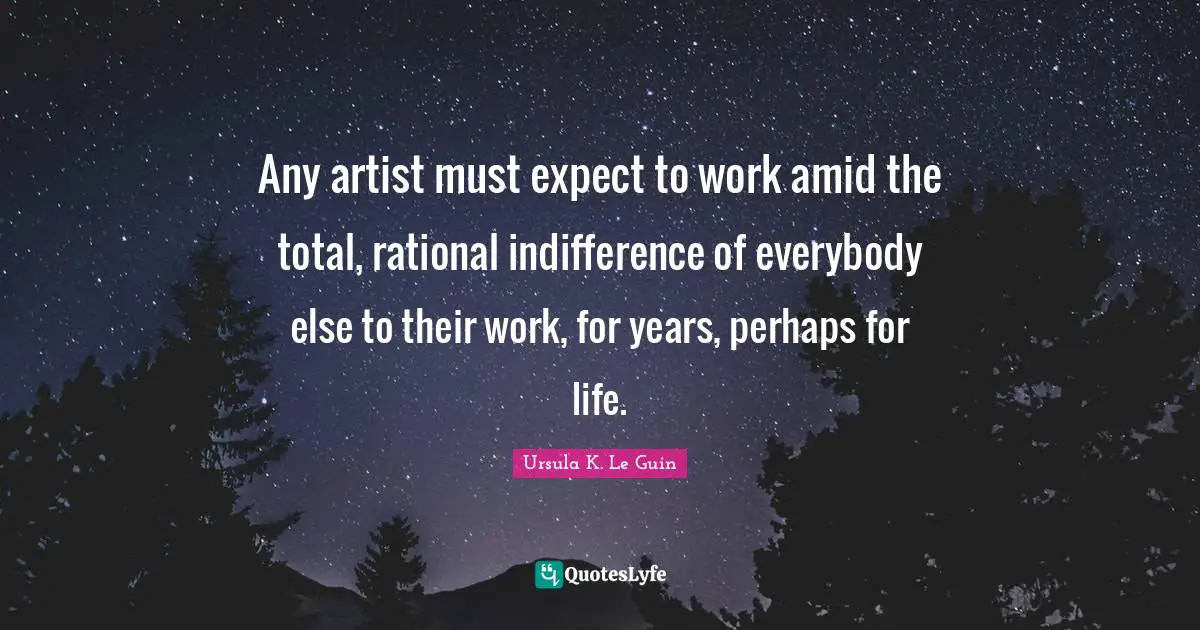 Any artist must expect to work amid the total, rational indifference of everybody else to their work, for years, perhaps for life.