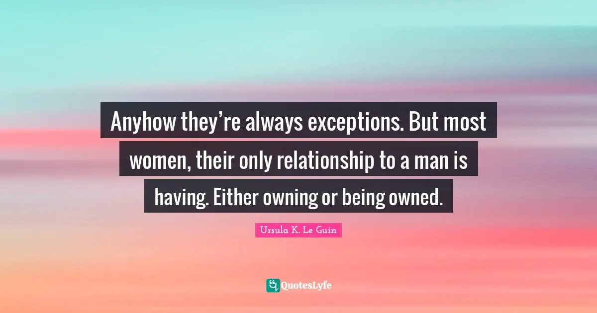 Anyhow they’re always exceptions. But most women, their only relationship to a man is having. Either owning or being owned.