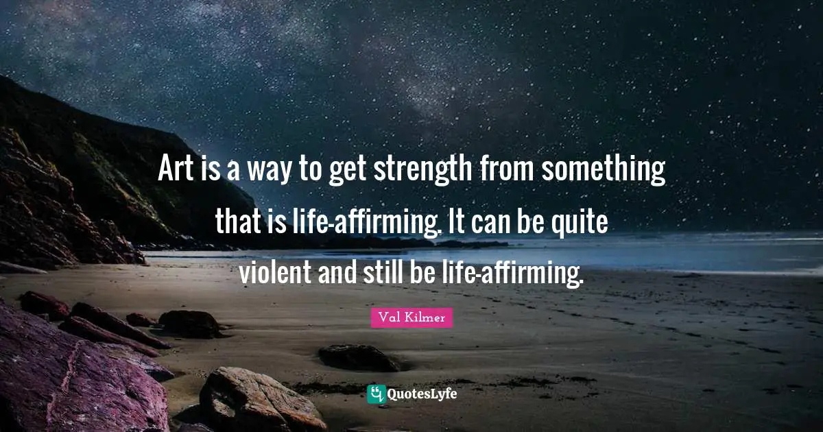 Art is a way to get strength from something that is life-affirming. It can be quite violent and still be life-affirming.