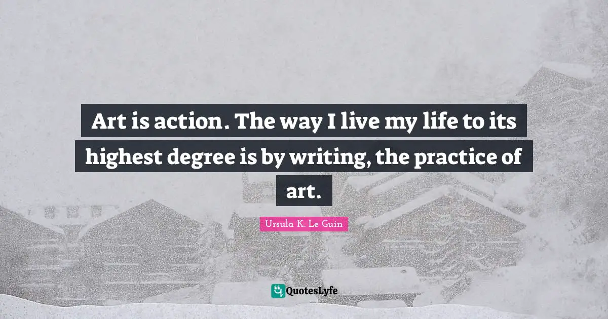 Art is action. The way I live my life to its highest degree is by writing, the practice of art.