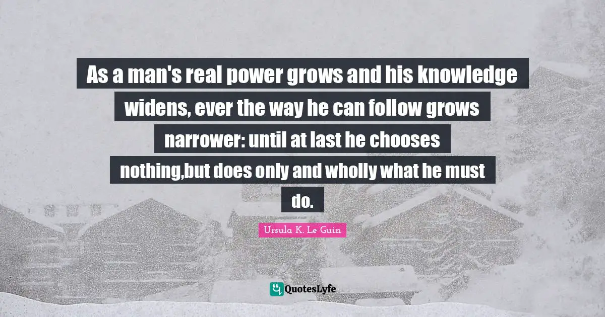 As a man's real power grows and his knowledge widens, ever the way he can follow grows narrower: until at last he chooses nothing,but does only and wholly what he must do.
