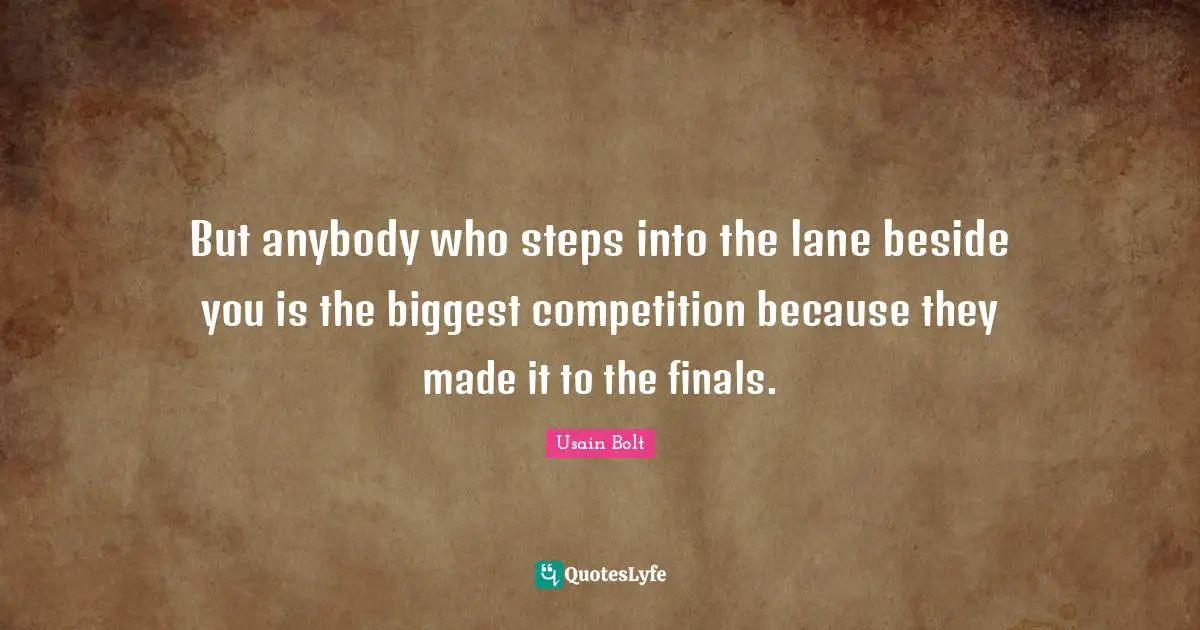 But anybody who steps into the lane beside you is the biggest competition because they made it to the finals.