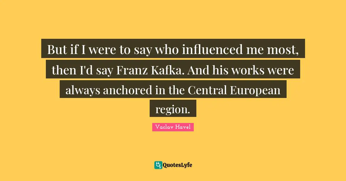 But if I were to say who influenced me most, then I'd say Franz Kafka. And his works were always anchored in the Central European region.
