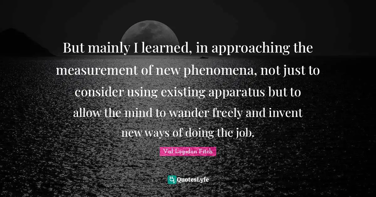 S.K. Logsdon Quotes: "But mainly I learned, in approaching the measurement of new phenomena, not just to consider using existing apparatus but to allow the mind to wander freely and invent new ways of doing the job."