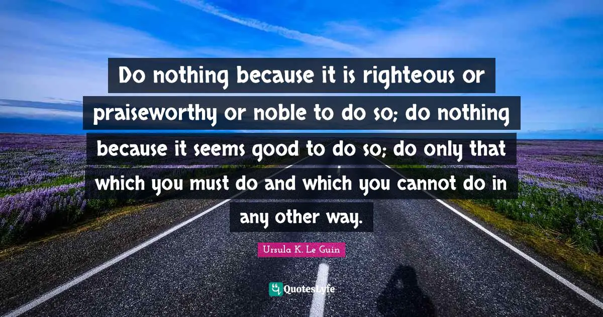 Do nothing because it is righteous or praiseworthy or noble to do so; do nothing because it seems good to do so; do only that which you must do and which you cannot do in any other way.
