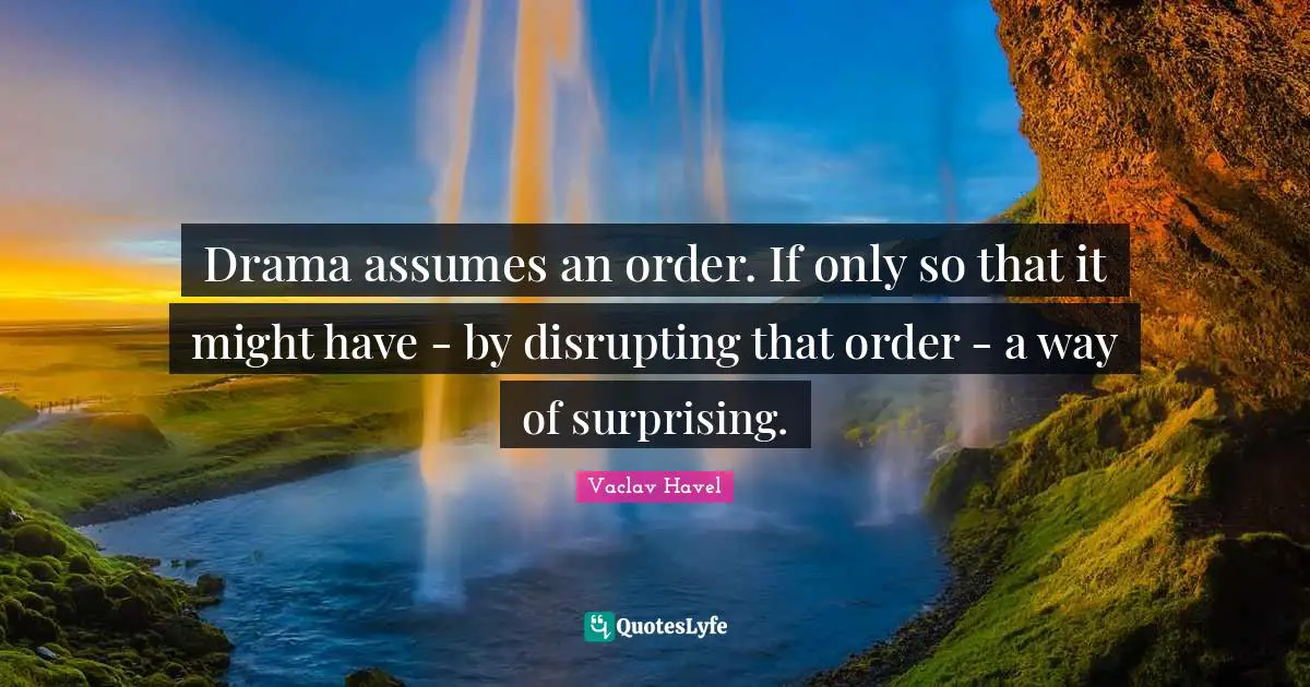 Drama assumes an order. If only so that it might have - by disrupting that order - a way of surprising.