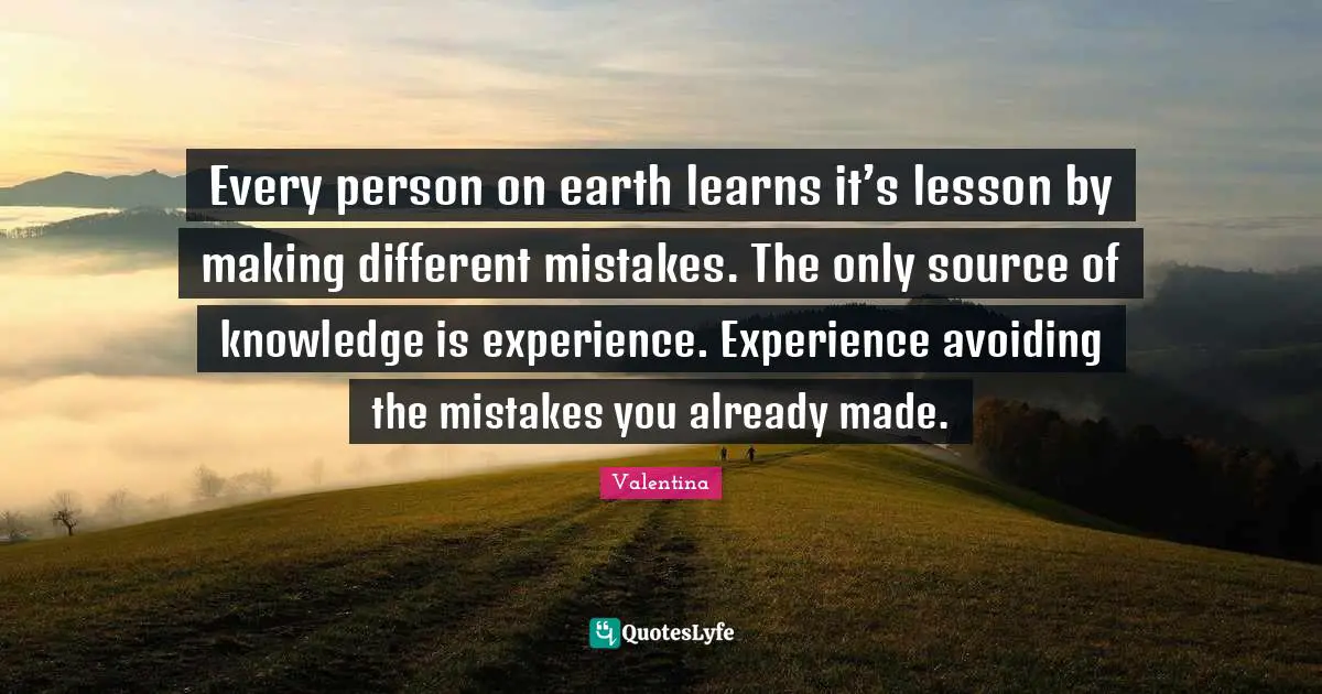 Every person on earth learns it’s lesson by making different mistakes. The only source of knowledge is experience. Experience avoiding the mistakes you already made.