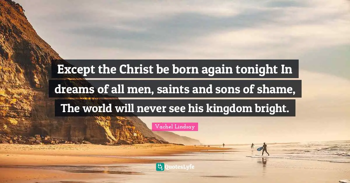 Except the Christ be born again tonight In dreams of all men, saints and sons of shame, The world will never see his kingdom bright.