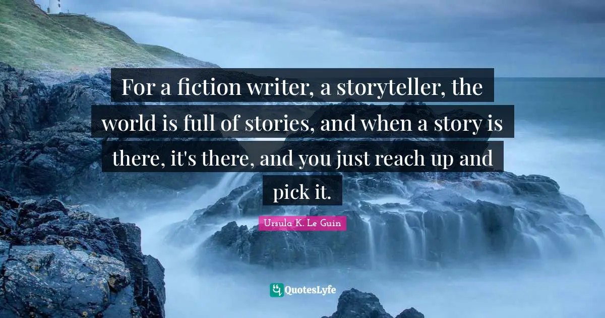 For a fiction writer, a storyteller, the world is full of stories, and when a story is there, it's there, and you just reach up and pick it.
