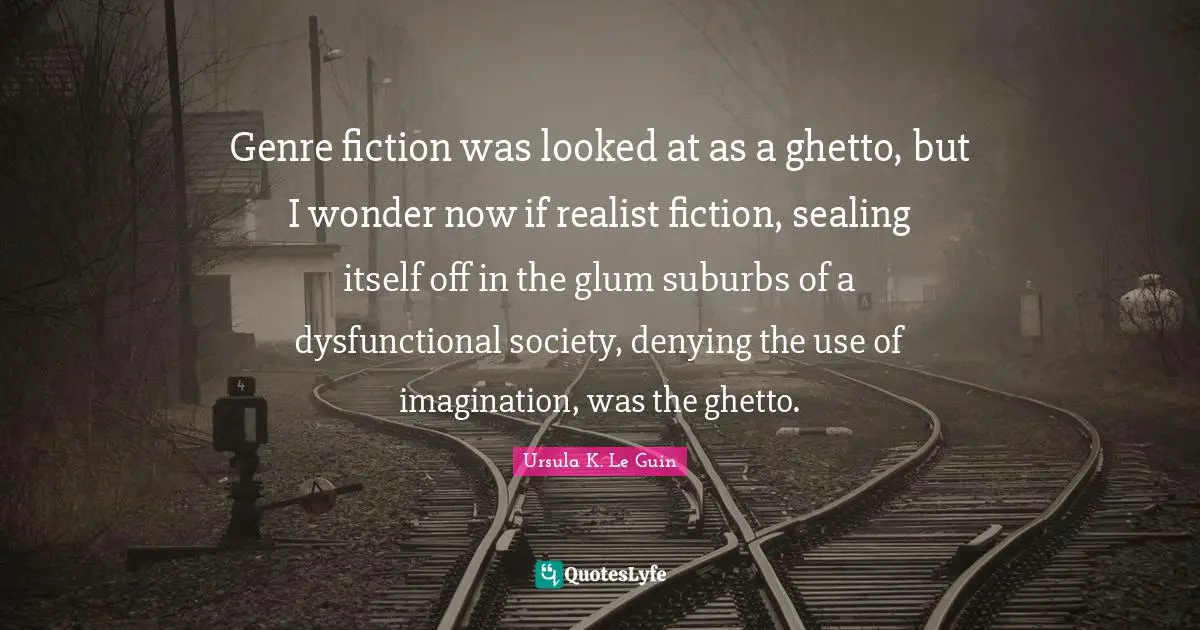 Genre fiction was looked at as a ghetto, but I wonder now if realist fiction, sealing itself off in the glum suburbs of a dysfunctional society, denying the use of imagination, was the ghetto.