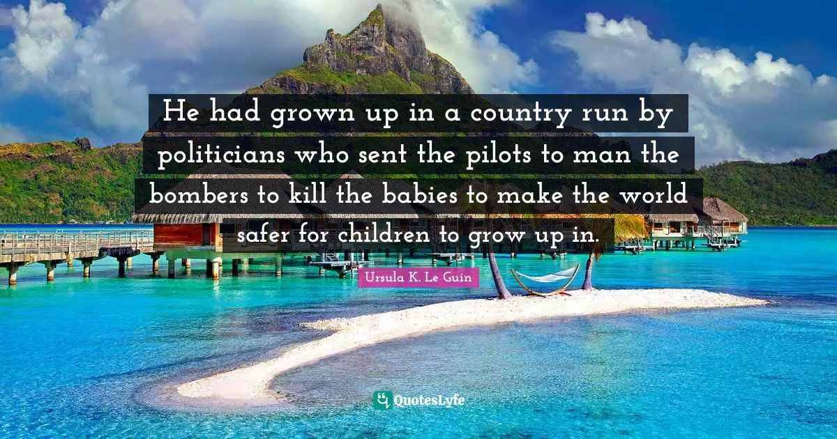 He had grown up in a country run by politicians who sent the pilots to man the bombers to kill the babies to make the world safer for children to grow up in.
