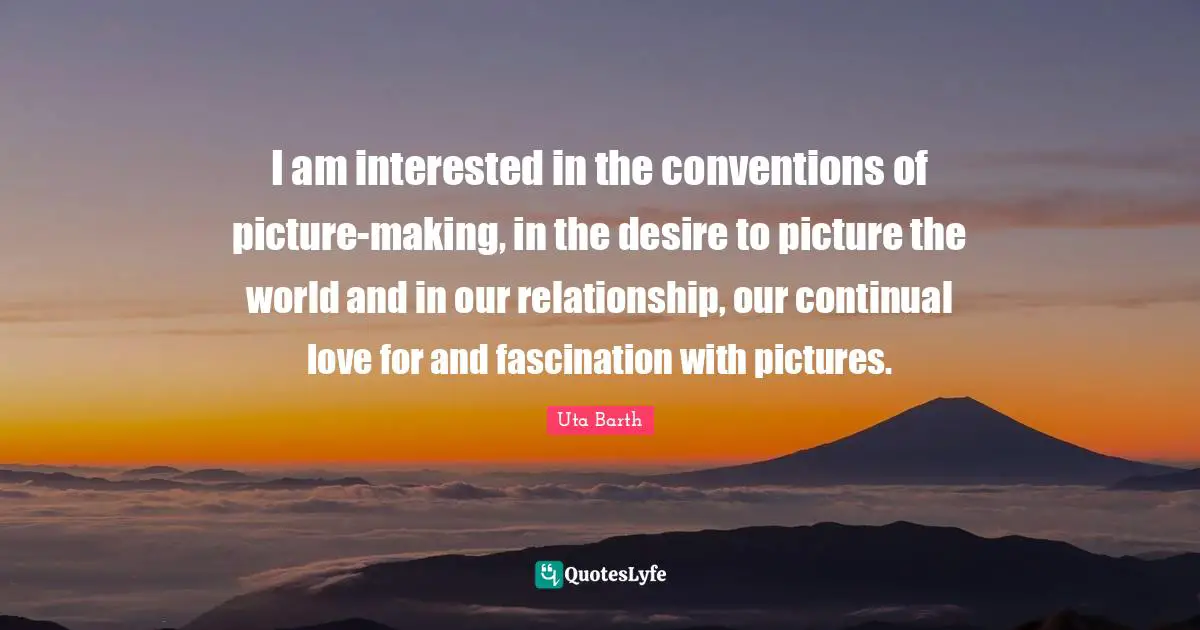 I am interested in the conventions of picture-making, in the desire to picture the world and in our relationship, our continual love for and fascination with pictures.