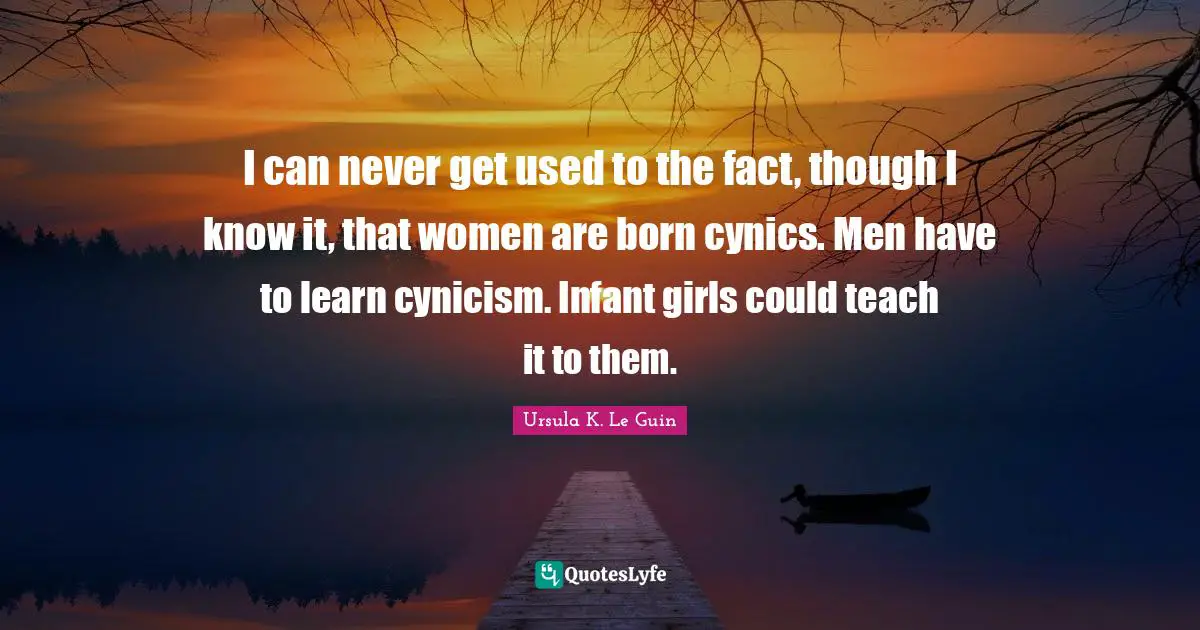 I can never get used to the fact, though I know it, that women are born cynics. Men have to learn cynicism. Infant girls could teach it to them.