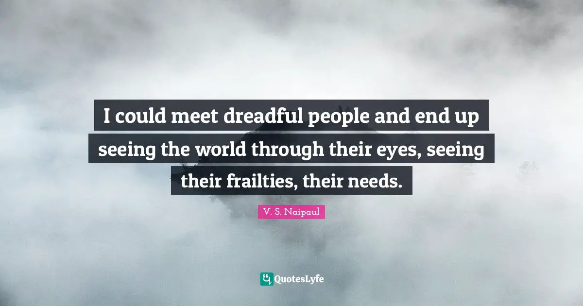 I could meet dreadful people and end up seeing the world through their eyes, seeing their frailties, their needs.
