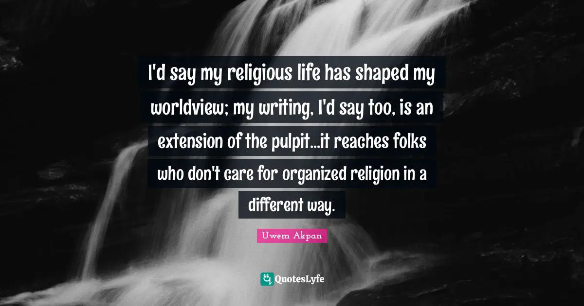 I'd say my religious life has shaped my worldview; my writing, I'd say too, is an extension of the pulpit...it reaches folks who don't care for organized religion in a different way.