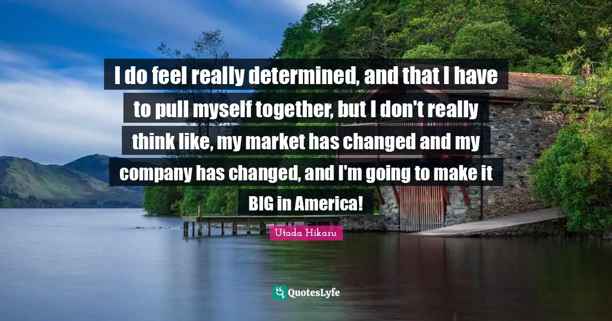 I do feel really determined, and that I have to pull myself together, but I don't really think like, my market has changed and my company has changed, and I'm going to make it BIG in America!