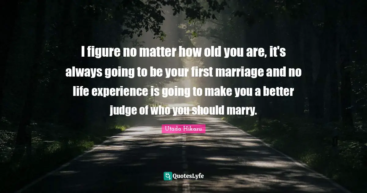 I figure no matter how old you are, it's always going to be your first marriage and no life experience is going to make you a better judge of who you should marry.