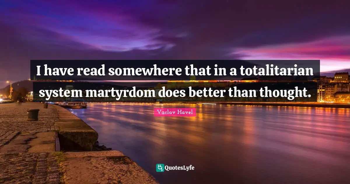 I have read somewhere that in a totalitarian system martyrdom does better than thought.