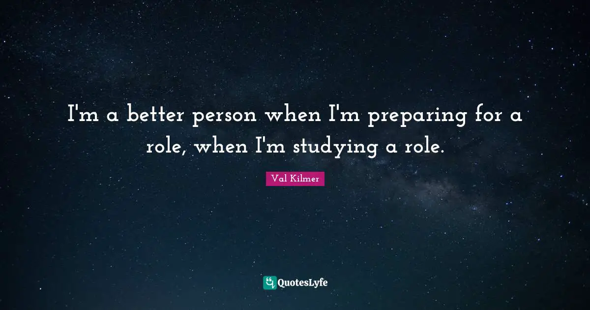 I'm a better person when I'm preparing for a role, when I'm studying a role.
