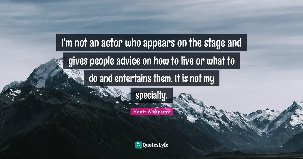 I'm not an actor who appears on the stage and gives people advice on how to live or what to do and entertains them. It is not my specialty.