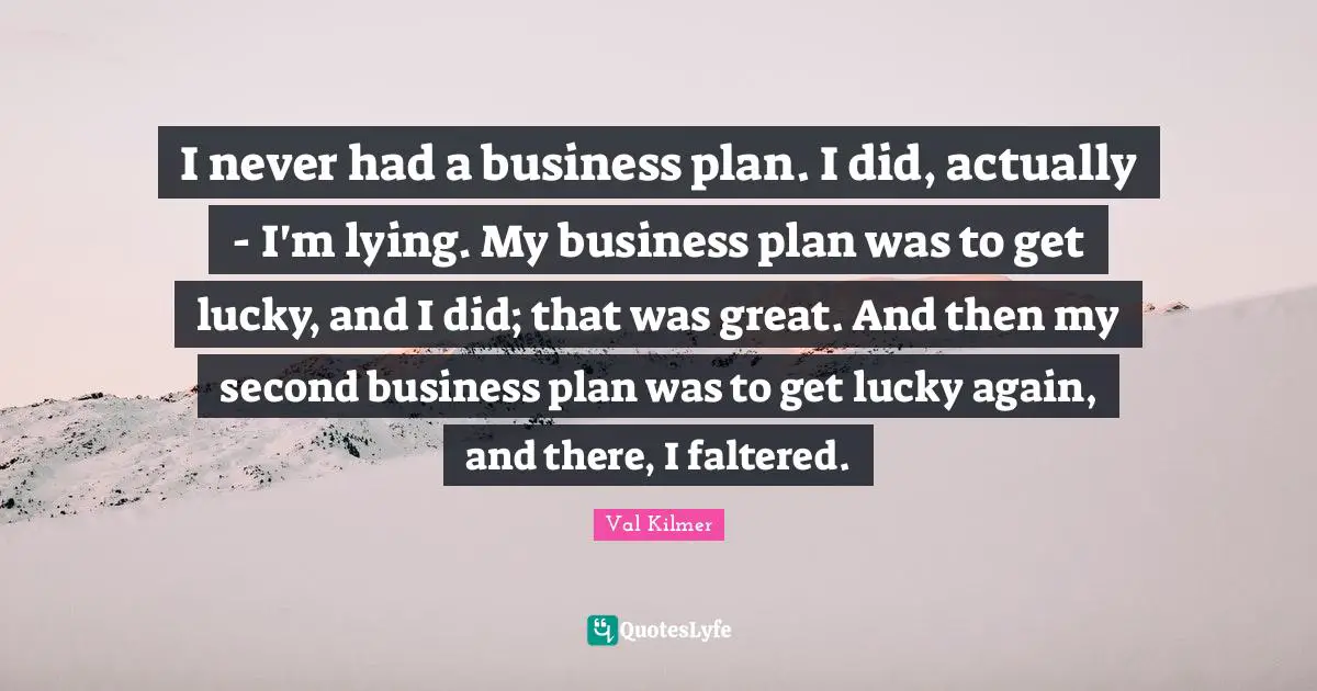 I never had a business plan. I did, actually - I'm lying. My business plan was to get lucky, and I did; that was great. And then my second business plan was to get lucky again, and there, I faltered.
