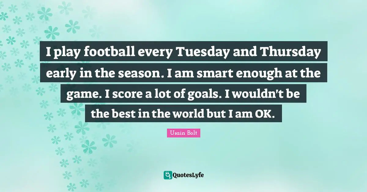 I play football every Tuesday and Thursday early in the season. I am smart enough at the game. I score a lot of goals. I wouldn't be the best in the world but I am OK.