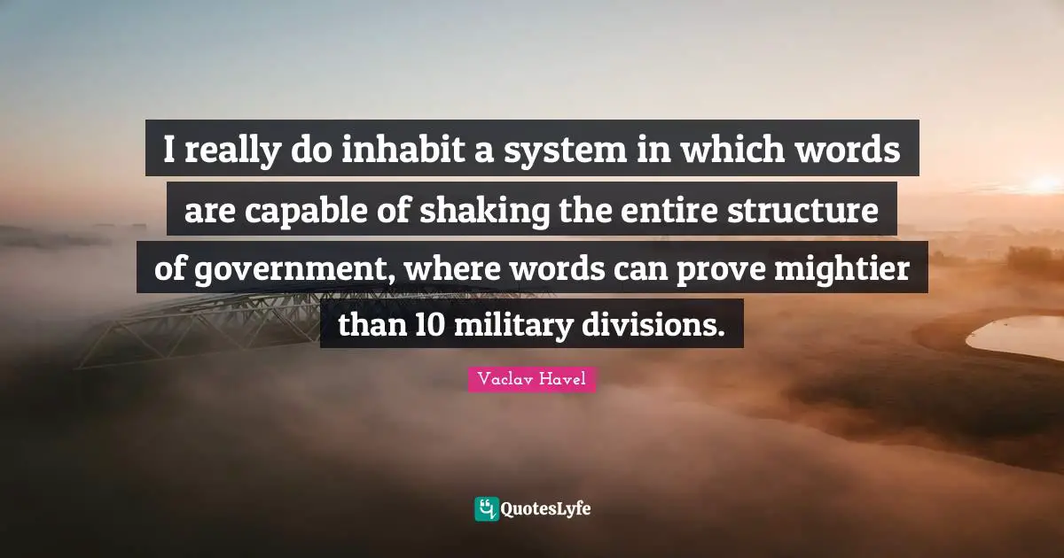 I really do inhabit a system in which words are capable of shaking the entire structure of government, where words can prove mightier than 10 military divisions.