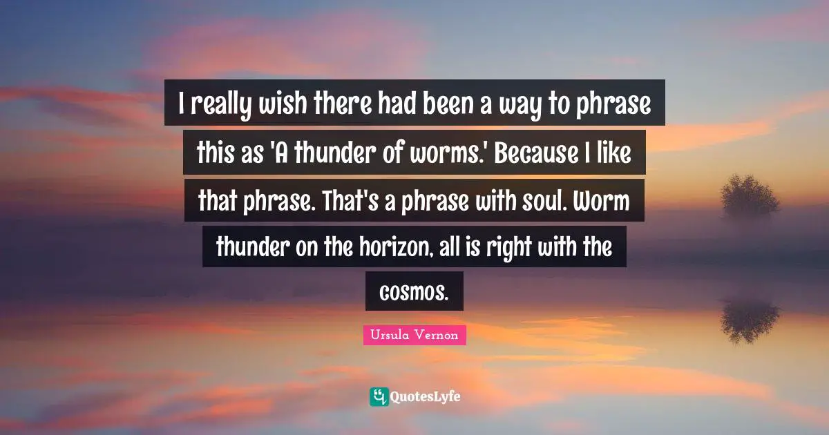I really wish there had been a way to phrase this as 'A thunder of worms.' Because I like that phrase. That's a phrase with soul. Worm thunder on the horizon, all is right with the cosmos.