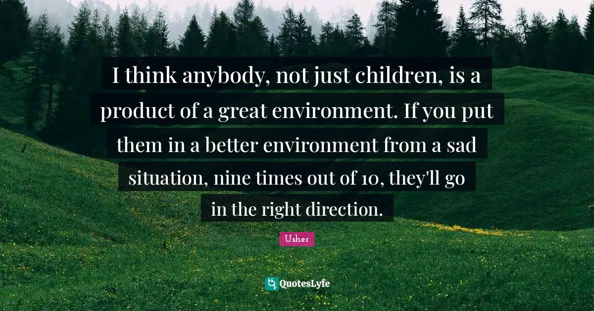 I think anybody, not just children, is a product of a great environment. If you put them in a better environment from a sad situation, nine times out of 10, they'll go in the right direction.