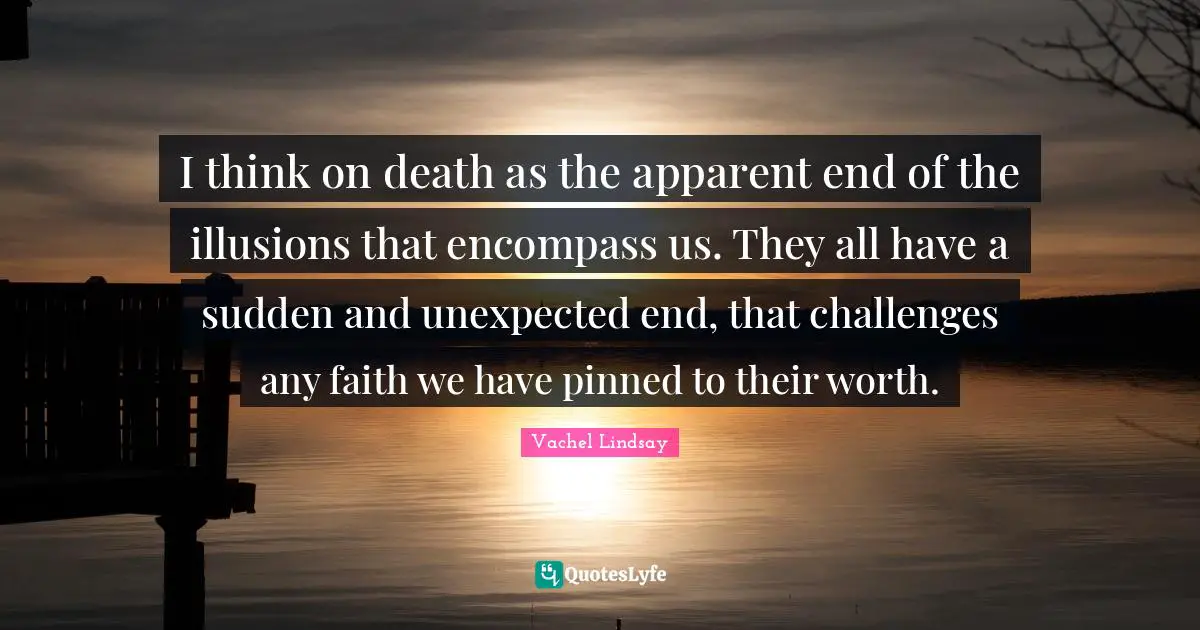 I think on death as the apparent end of the illusions that encompass us. They all have a sudden and unexpected end, that challenges any faith we have pinned to their worth.