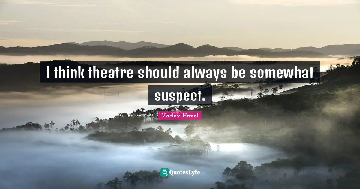 I think theatre should always be somewhat suspect.