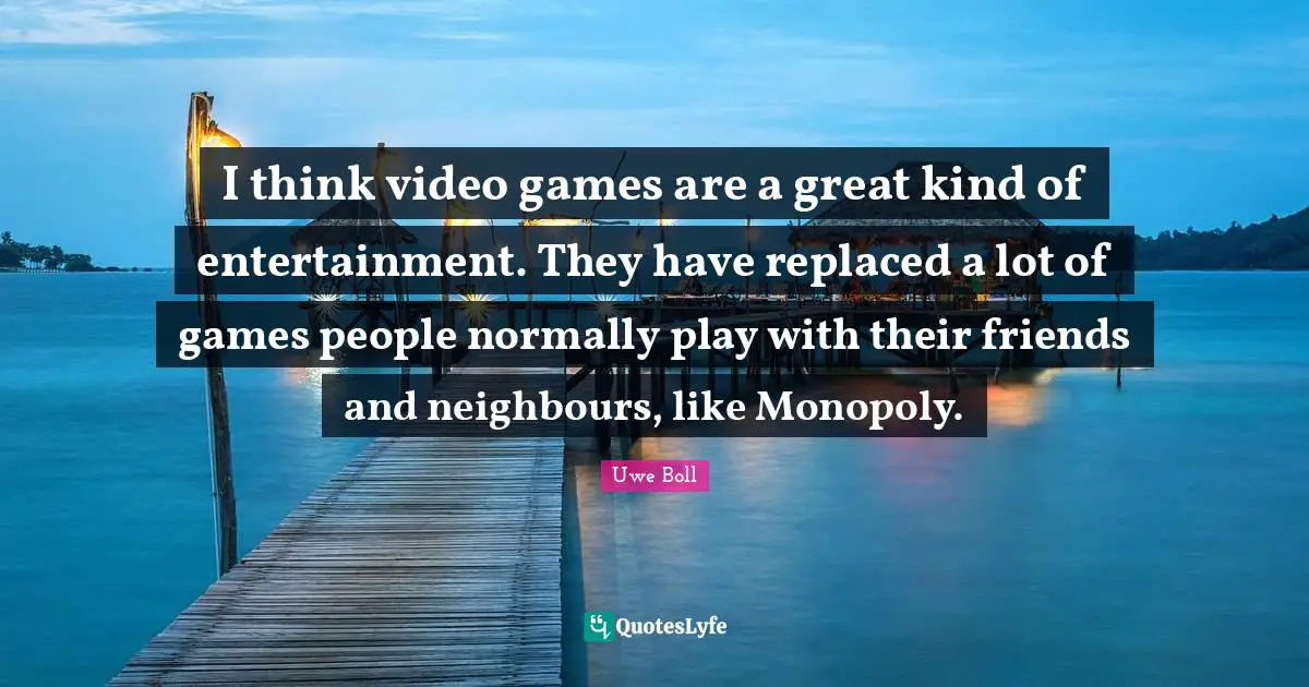 I think video games are a great kind of entertainment. They have replaced a lot of games people normally play with their friends and neighbours, like Monopoly.