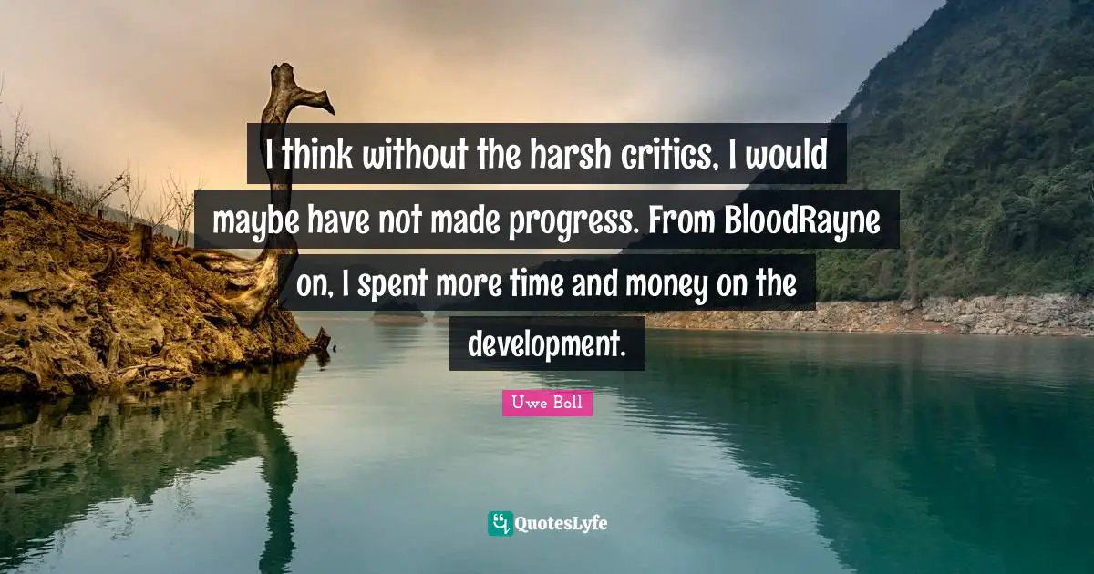 I think without the harsh critics, I would maybe have not made progress. From BloodRayne on, I spent more time and money on the development.