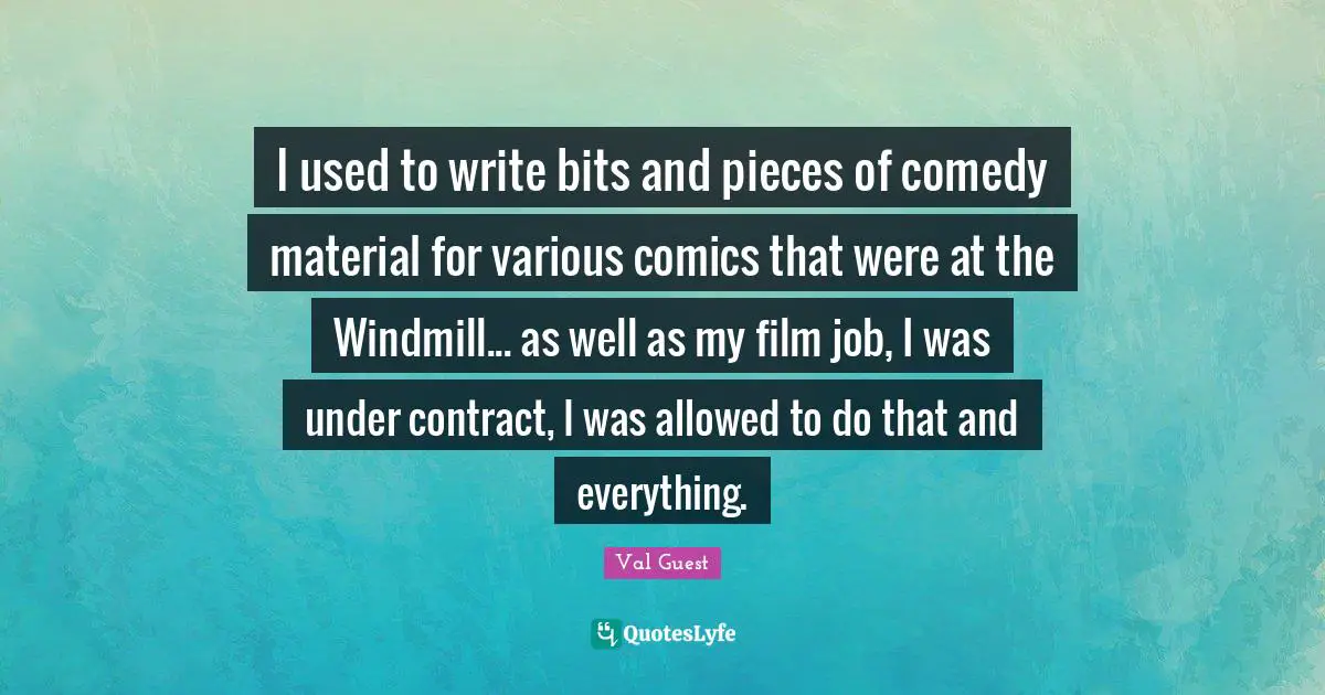 I used to write bits and pieces of comedy material for various comics that were at the Windmill... as well as my film job, I was under contract, I was allowed to do that and everything.