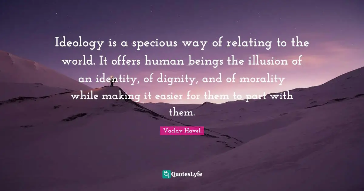 Ideology is a specious way of relating to the world. It offers human beings the illusion of an identity, of dignity, and of morality while making it easier for them to part with them.