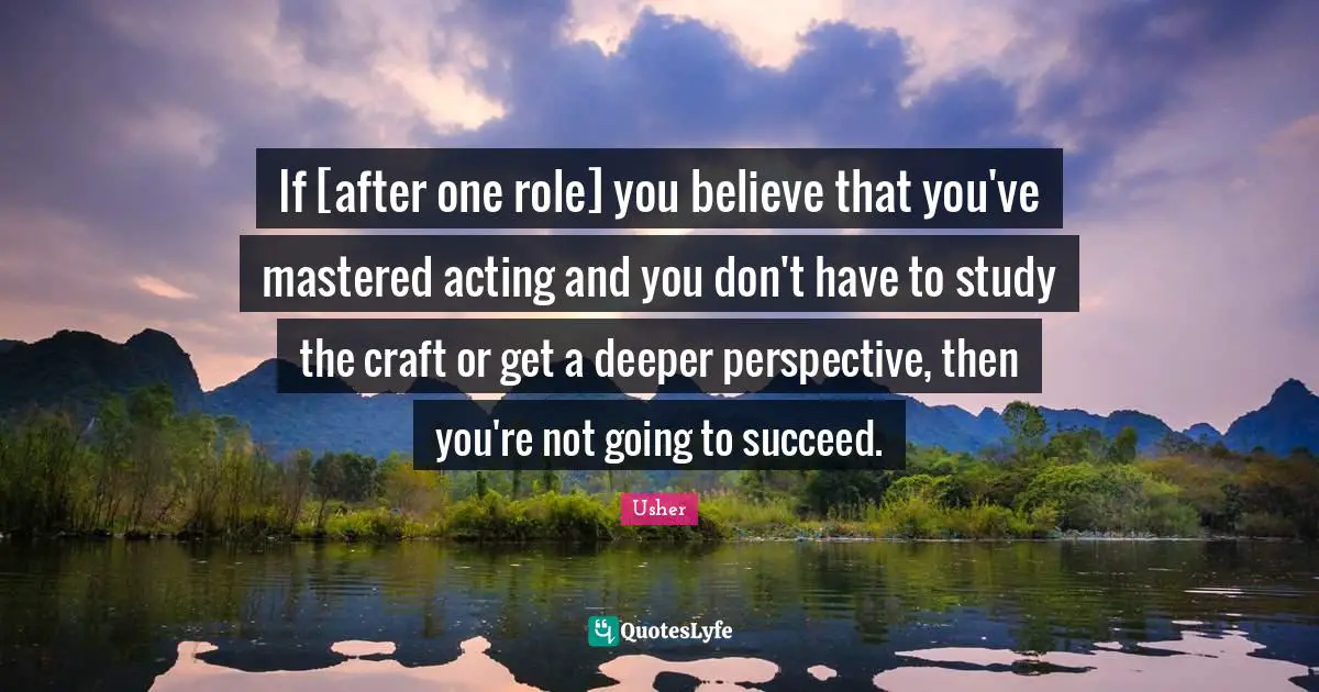 If [after one role] you believe that you've mastered acting and you don't have to study the craft or get a deeper perspective, then you're not going to succeed.
