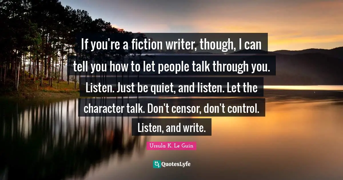 If you're a fiction writer, though, I can tell you how to let people talk through you. Listen. Just be quiet, and listen. Let the character talk. Don't censor, don't control. Listen, and write.