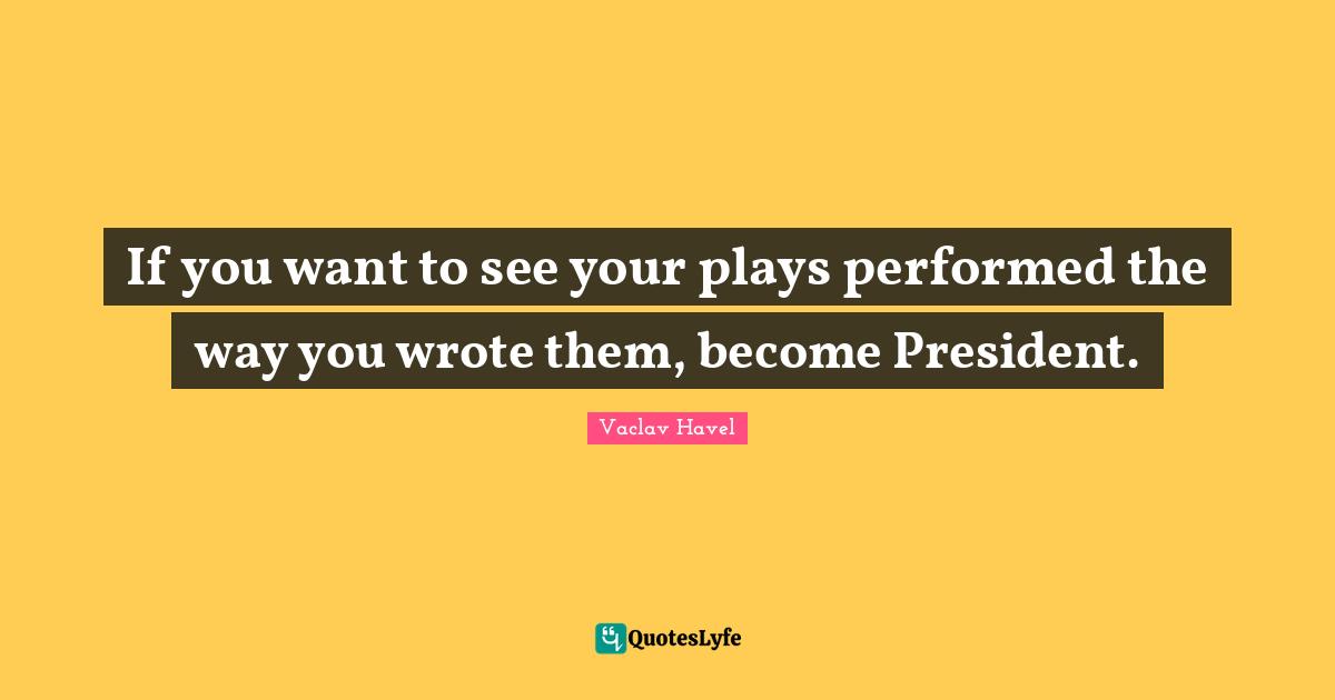 If you want to see your plays performed the way you wrote them, become President.