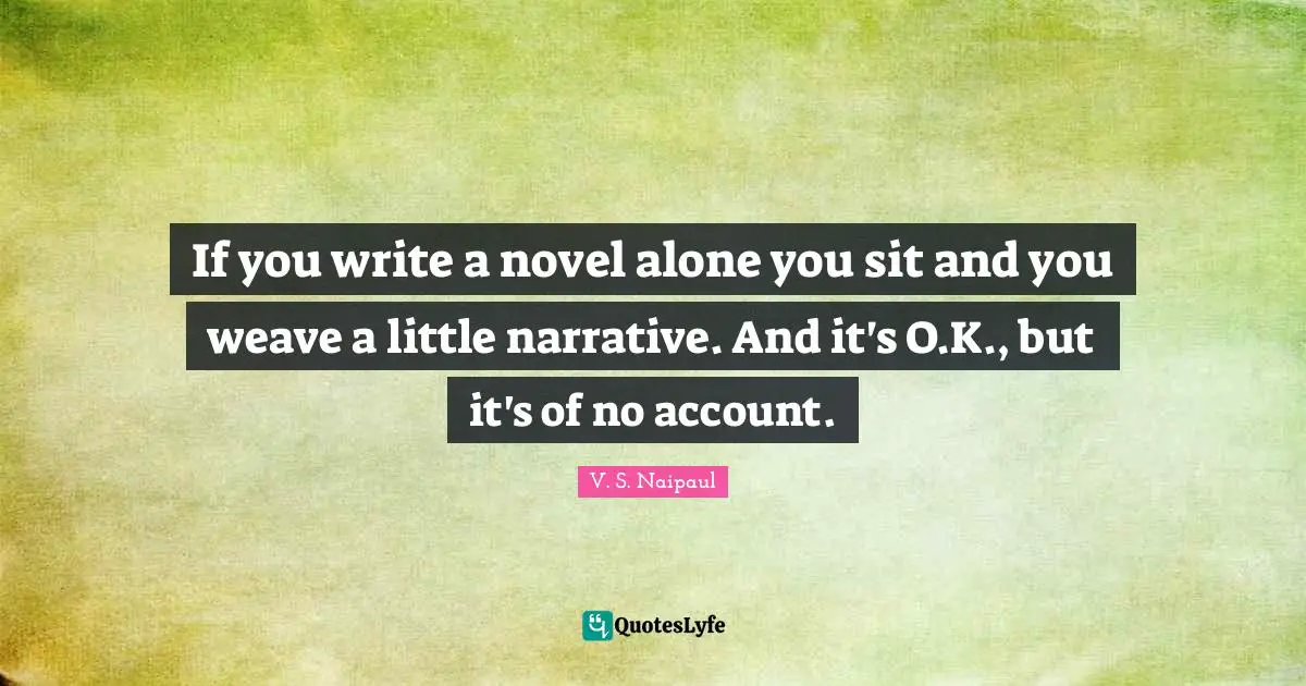 If you write a novel alone you sit and you weave a little narrative. And it's O.K., but it's of no account.