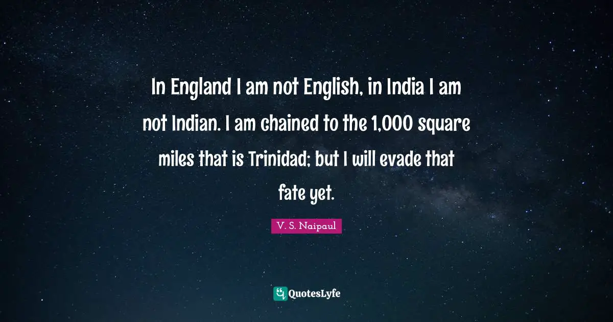 In England I am not English, in India I am not Indian. I am chained to the 1,000 square miles that is Trinidad; but I will evade that fate yet.