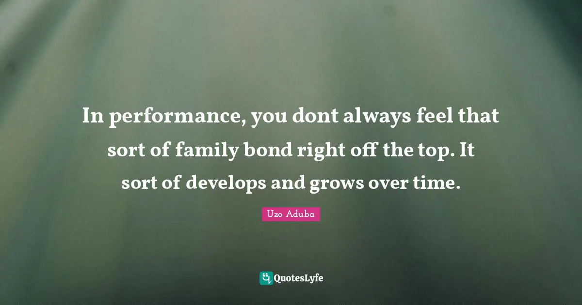 In performance, you dont always feel that sort of family bond right off the top. It sort of develops and grows over time.