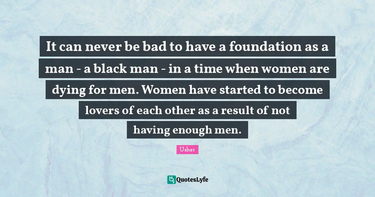 It can never be bad to have a foundation as a man - a black man - in a time when women are dying for men. Women have started to become lovers of each other as a result of not having enough men.