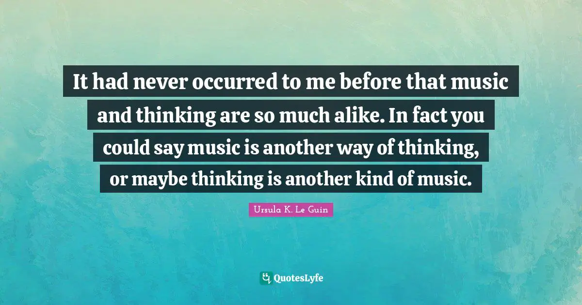 It had never occurred to me before that music and thinking are so much alike. In fact you could say music is another way of thinking, or maybe thinking is another kind of music.