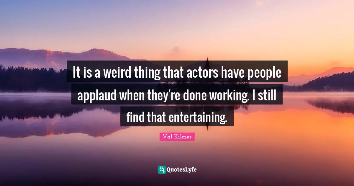 It is a weird thing that actors have people applaud when they're done working. I still find that entertaining.