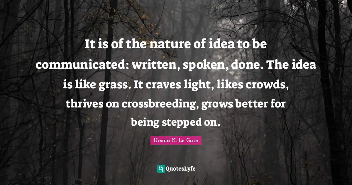 It is of the nature of idea to be communicated: written, spoken, done. The idea is like grass. It craves light, likes crowds, thrives on crossbreeding, grows better for being stepped on.
