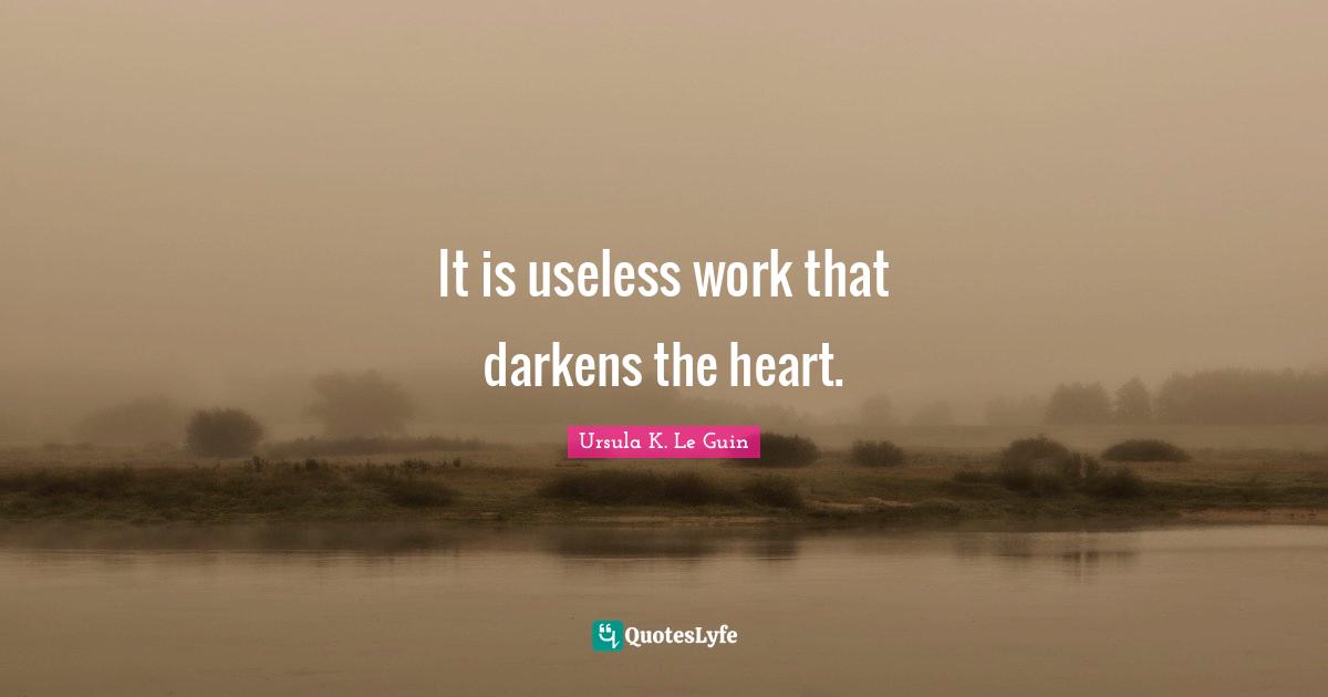 It is useless work that darkens the heart.