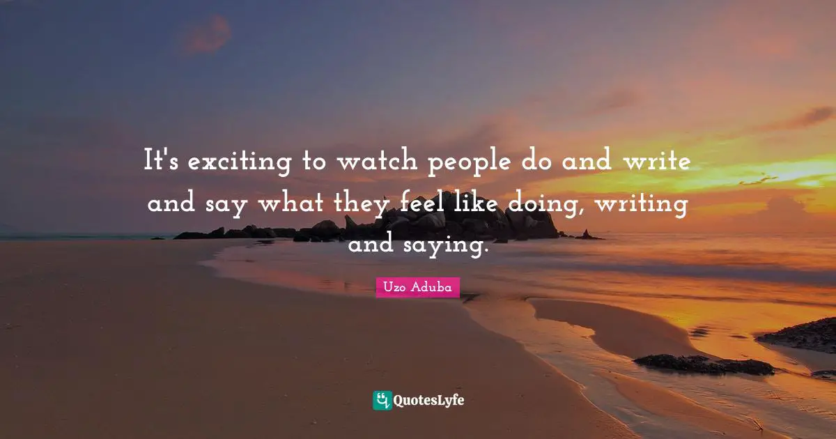 It's exciting to watch people do and write and say what they feel like doing, writing and saying.